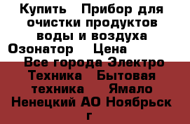  Купить : Прибор для очистки продуктов,воды и воздуха.Озонатор  › Цена ­ 25 500 - Все города Электро-Техника » Бытовая техника   . Ямало-Ненецкий АО,Ноябрьск г.